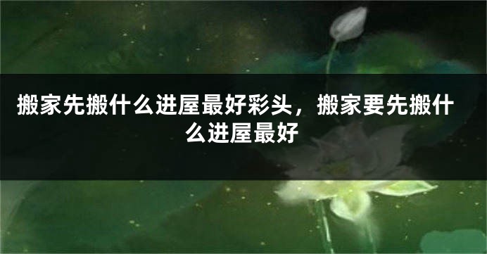 搬家先搬什么进屋最好彩头，搬家要先搬什么进屋最好