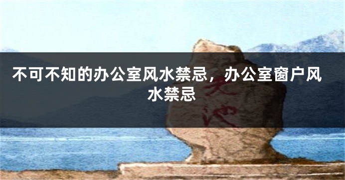 不可不知的办公室风水禁忌，办公室窗户风水禁忌