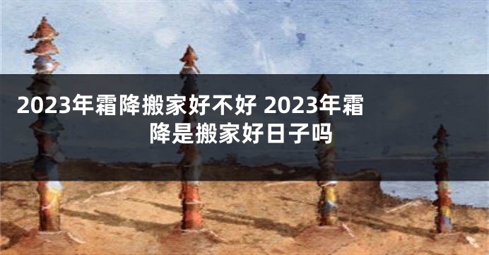 2023年霜降搬家好不好 2023年霜降是搬家好日子吗