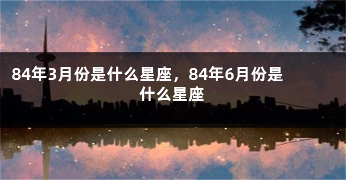 84年3月份是什么星座，84年6月份是什么星座