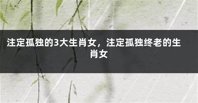 注定孤独的3大生肖女，注定孤独终老的生肖女