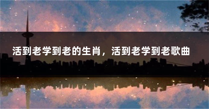 活到老学到老的生肖，活到老学到老歌曲