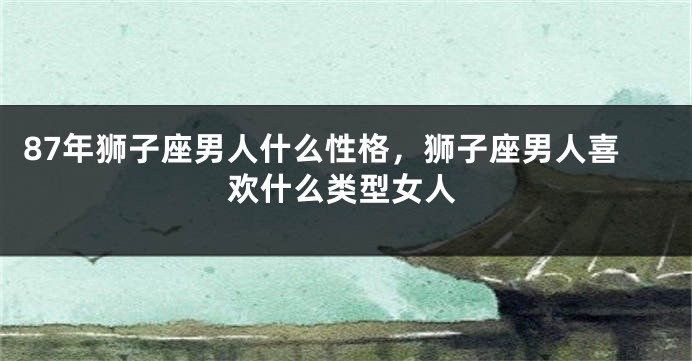 87年狮子座男人什么性格，狮子座男人喜欢什么类型女人