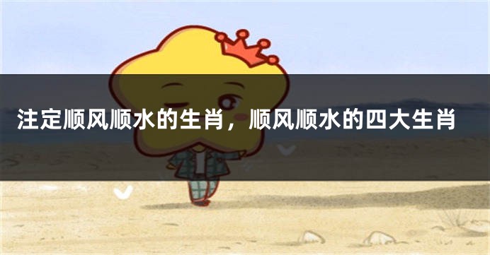注定顺风顺水的生肖，顺风顺水的四大生肖