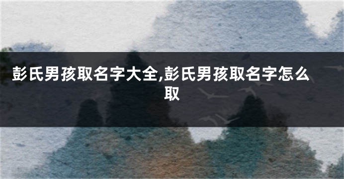 彭氏男孩取名字大全,彭氏男孩取名字怎么取