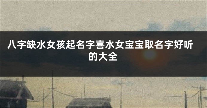 八字缺水女孩起名字喜水女宝宝取名字好听的大全