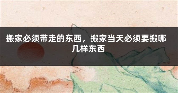 搬家必须带走的东西，搬家当天必须要搬哪几样东西