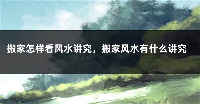 搬家怎样看风水讲究，搬家风水有什么讲究