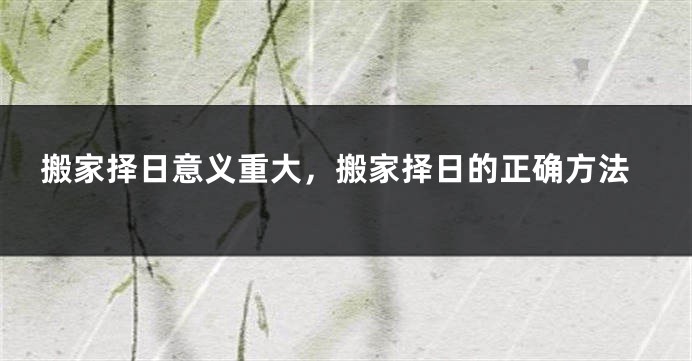 搬家择日意义重大，搬家择日的正确方法
