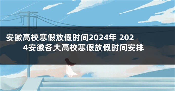 安徽高校寒假放假时间2024年 2024安徽各大高校寒假放假时间安排