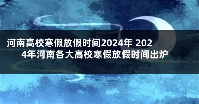 河南高校寒假放假时间2024年 2024年河南各大高校寒假放假时间出炉