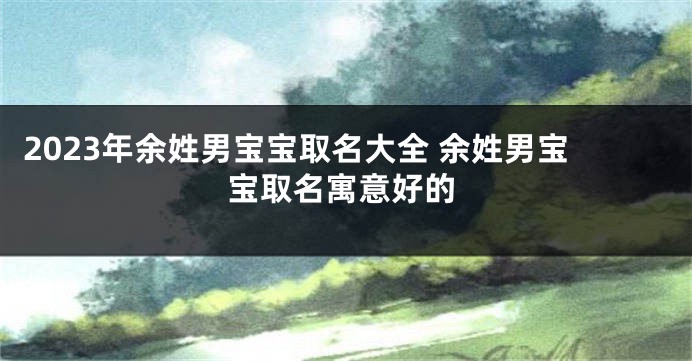 2023年余姓男宝宝取名大全 余姓男宝宝取名寓意好的