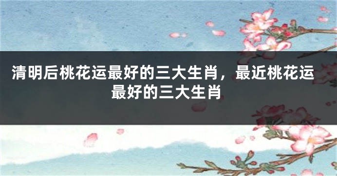 清明后桃花运最好的三大生肖，最近桃花运最好的三大生肖