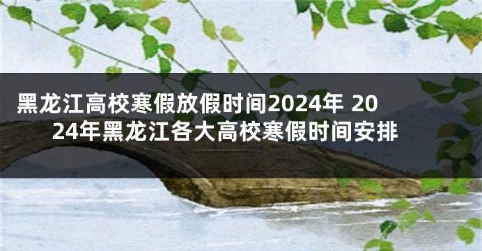 黑龙江高校寒假放假时间2024年 2024年黑龙江各大高校寒假时间安排