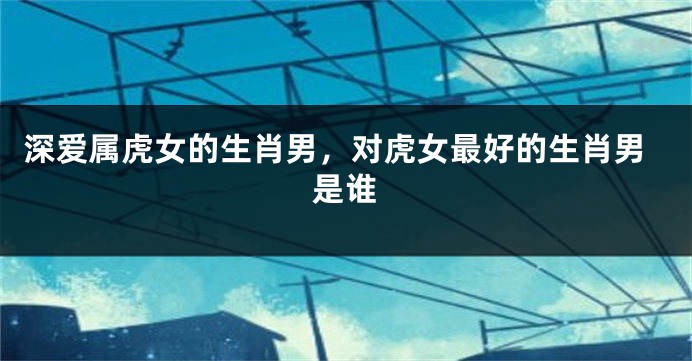 深爱属虎女的生肖男，对虎女最好的生肖男是谁