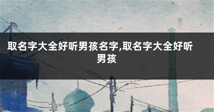 取名字大全好听男孩名字,取名字大全好听男孩