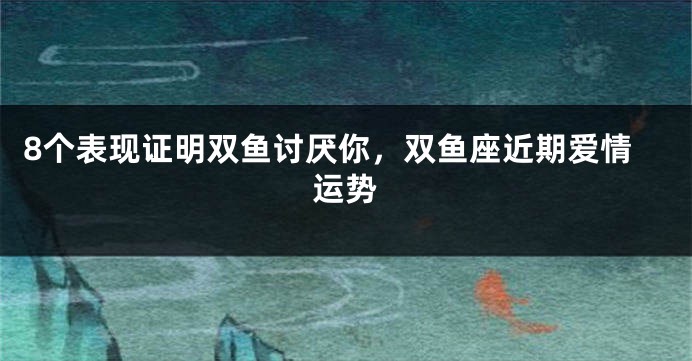 8个表现证明双鱼讨厌你，双鱼座近期爱情运势