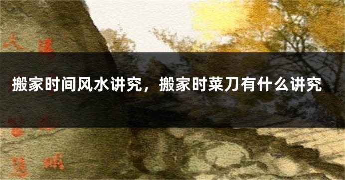 搬家时间风水讲究，搬家时菜刀有什么讲究
