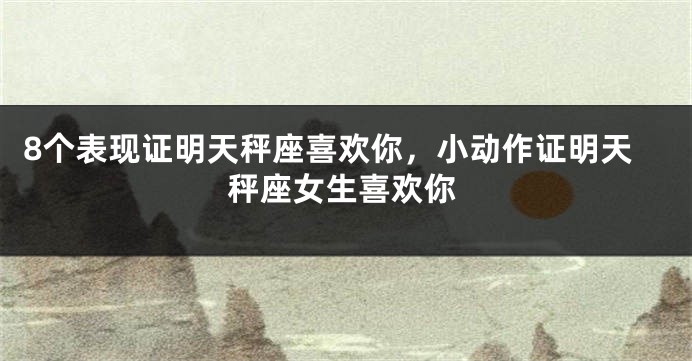 8个表现证明天秤座喜欢你，小动作证明天秤座女生喜欢你