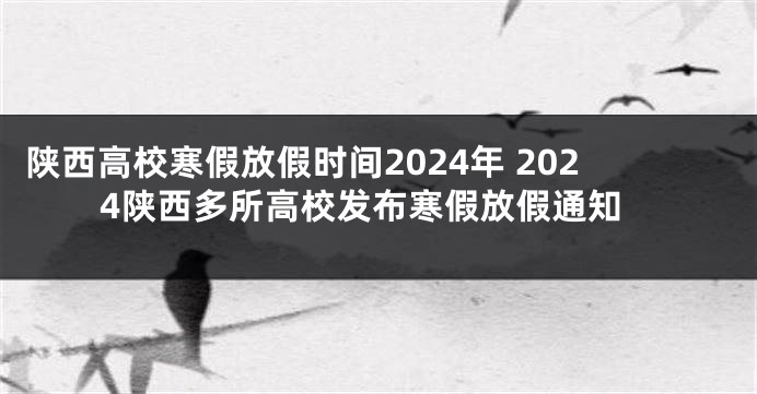陕西高校寒假放假时间2024年 2024陕西多所高校发布寒假放假通知