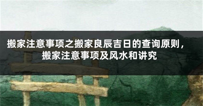 搬家注意事项之搬家良辰吉日的查询原则，搬家注意事项及风水和讲究