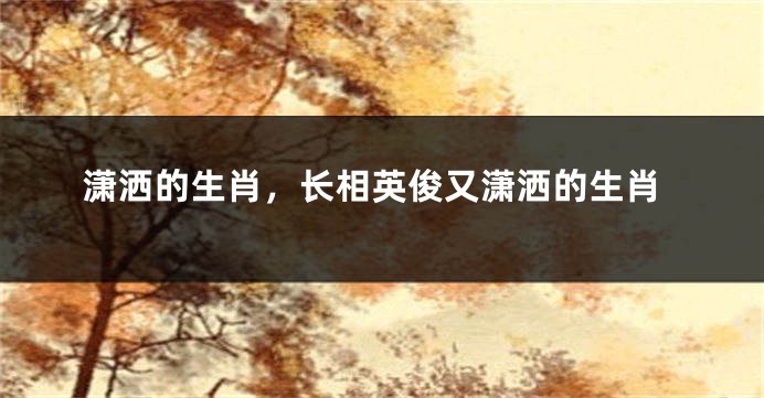 潇洒的生肖,长相英俊又潇洒的生肖