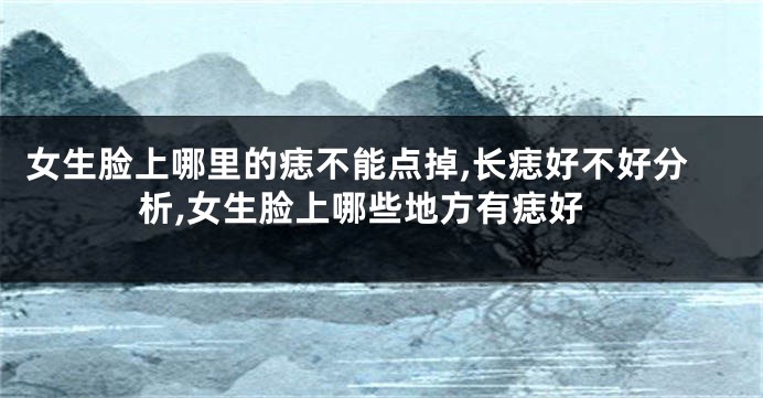 女生脸上哪里的痣不能点掉,长痣好不好分析,女生脸上哪些地方有痣好