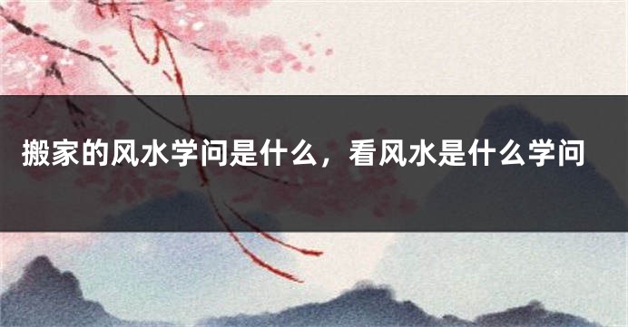 搬家的风水学问是什么，看风水是什么学问