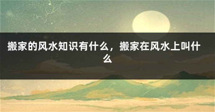 搬家的风水知识有什么，搬家在风水上叫什么