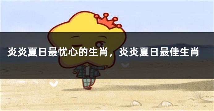 炎炎夏日最忧心的生肖，炎炎夏日最佳生肖