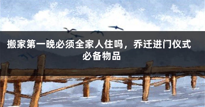 搬家第一晚必须全家人住吗,乔迁进门仪式必备物品