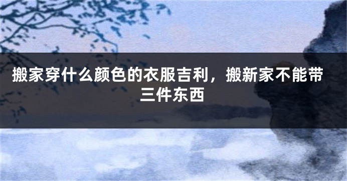 搬家穿什么颜色的衣服吉利，搬新家不能带三件东西