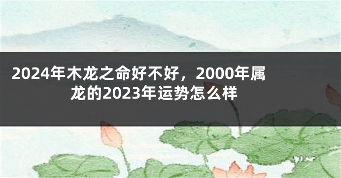 2024年木龙之命好不好，2000年属龙的2023年运势怎么样