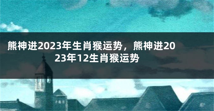 熊神进2023年生肖猴运势，熊神进2023年12生肖猴运势