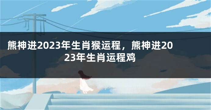熊神进2023年生肖猴运程，熊神进2023年生肖运程鸡