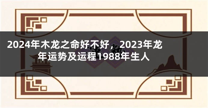2024年木龙之命好不好，2023年龙年运势及运程1988年生人