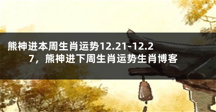 熊神进本周生肖运势12.21-12.27，熊神进下周生肖运势生肖博客