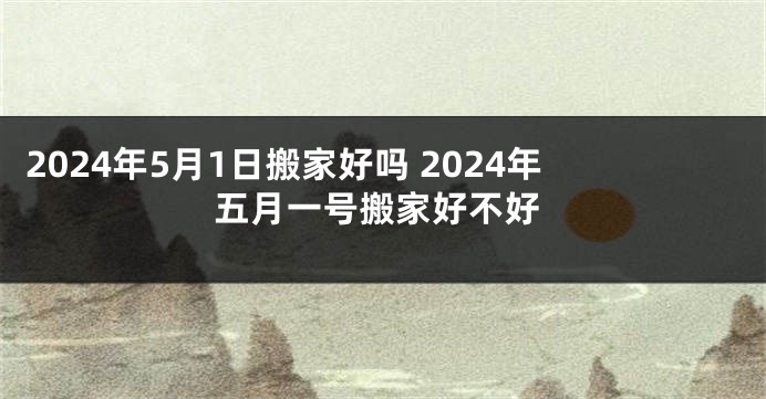 2024年5月1日搬家好吗 2024年五月一号搬家好不好