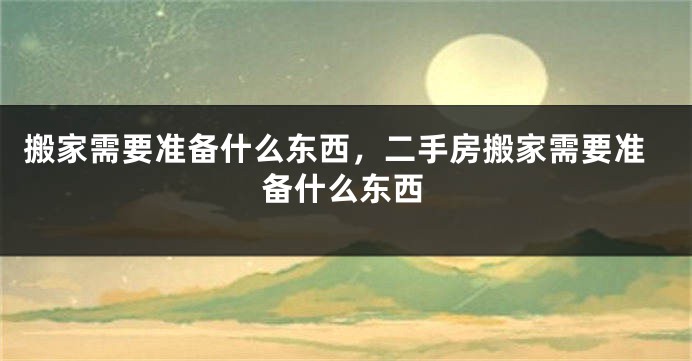 搬家需要准备什么东西，二手房搬家需要准备什么东西