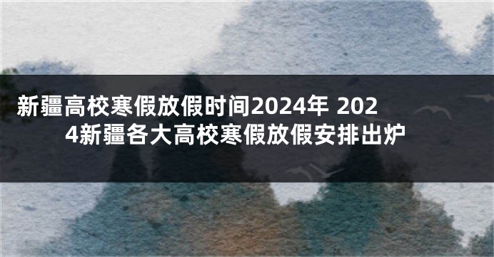 新疆高校寒假放假时间2024年 2024新疆各大高校寒假放假安排出炉