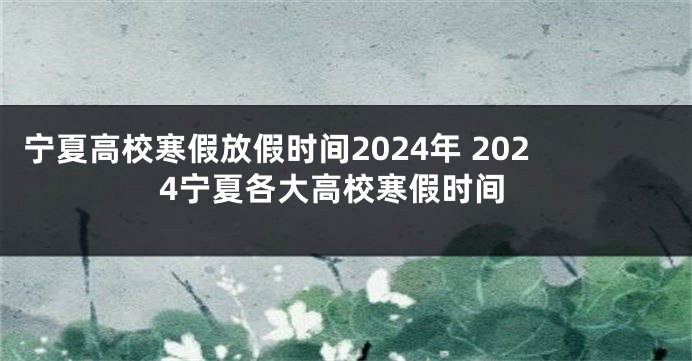 宁夏高校寒假放假时间2024年 2024宁夏各大高校寒假时间