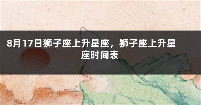8月17日狮子座上升星座，狮子座上升星座时间表