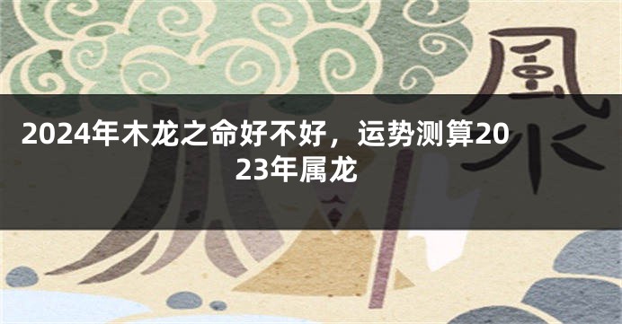 2024年木龙之命好不好，运势测算2023年属龙