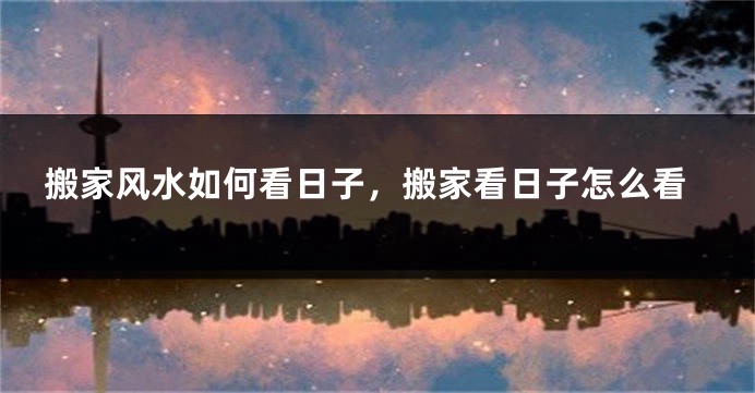 搬家风水如何看日子，搬家看日子怎么看