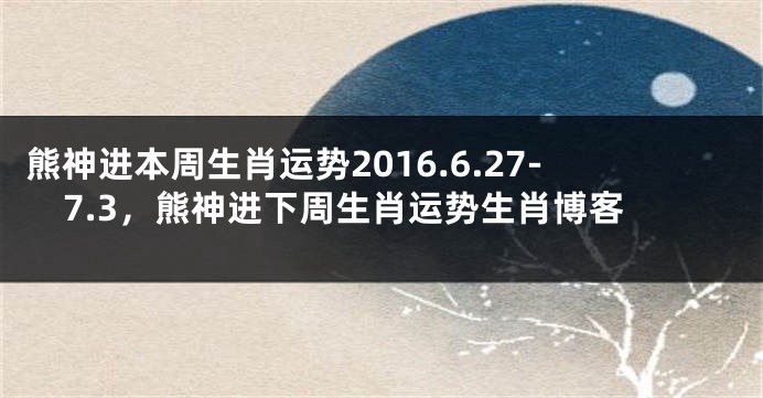 熊神进本周生肖运势2016.6.27-7.3，熊神进下周生肖运势生肖博客