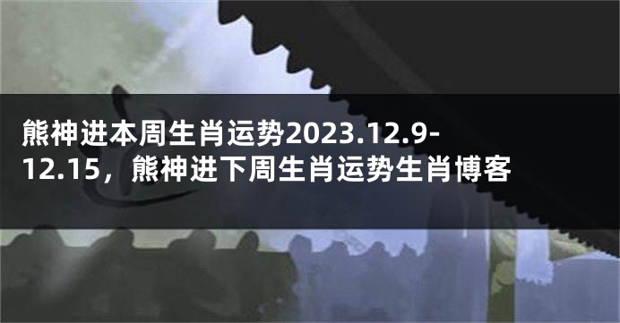 熊神进本周生肖运势2023.12.9-12.15，熊神进下周生肖运势生肖博客