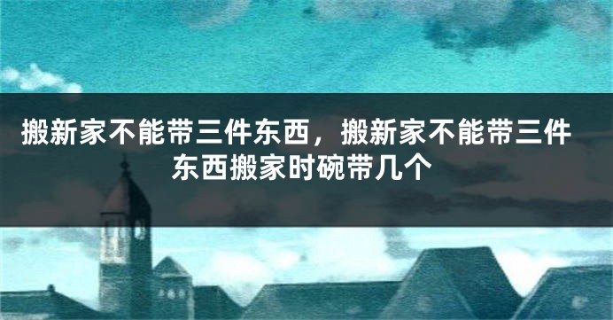 搬新家不能带三件东西，搬新家不能带三件东西搬家时碗带几个