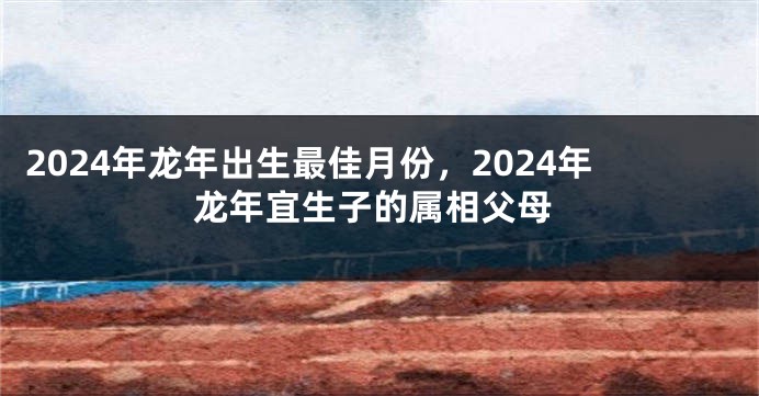 2024年龙年出生最佳月份，2024年龙年宜生子的属相父母