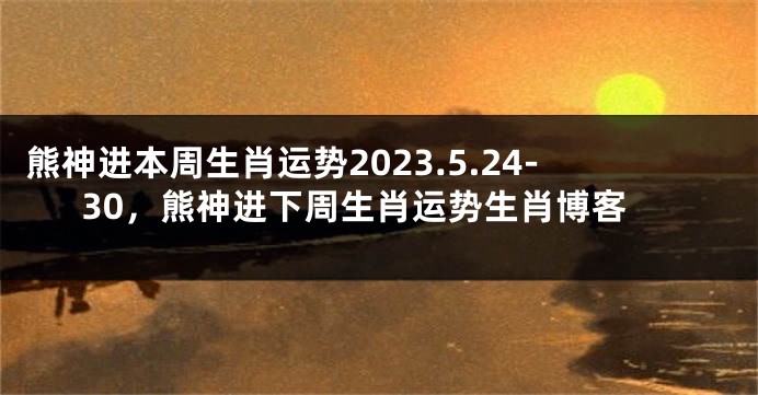 熊神进本周生肖运势2023.5.24-30，熊神进下周生肖运势生肖博客