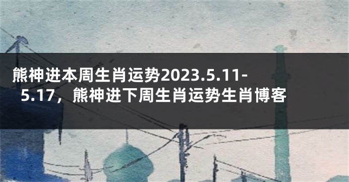 熊神进本周生肖运势2023.5.11-5.17，熊神进下周生肖运势生肖博客
